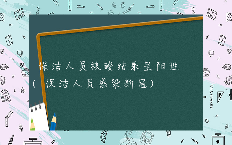 保洁人员核酸结果呈阳性 (保洁人员感染新冠)